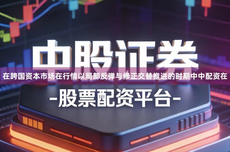 在跨国资本市场在行情以局部反弹与修正交替推进的时期中中配资在