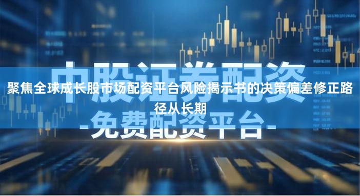 聚焦全球成长股市场配资平台风险揭示书的决策偏差修正路径从长期