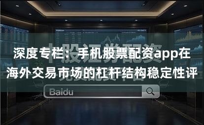 深度专栏：手机股票配资app在海外交易市场的杠杆结构稳定性评