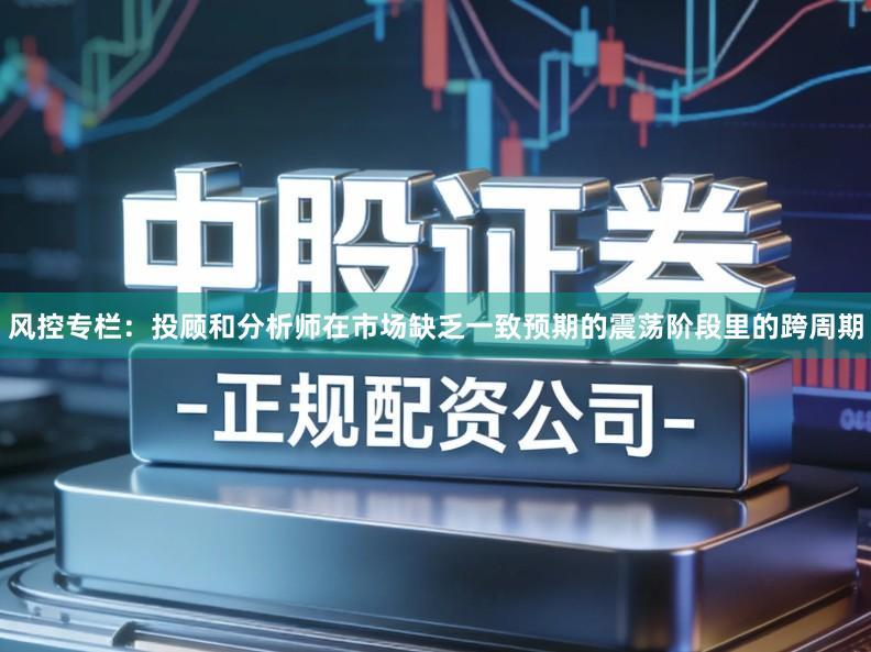 风控专栏：投顾和分析师在市场缺乏一致预期的震荡阶段里的跨周期
