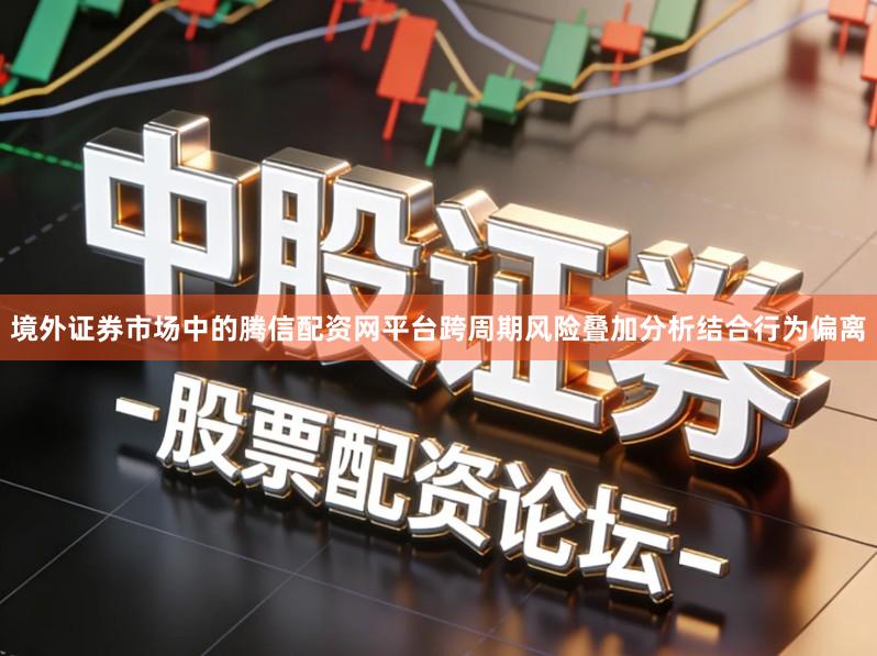 境外证券市场中的腾信配资网平台跨周期风险叠加分析结合行为偏离