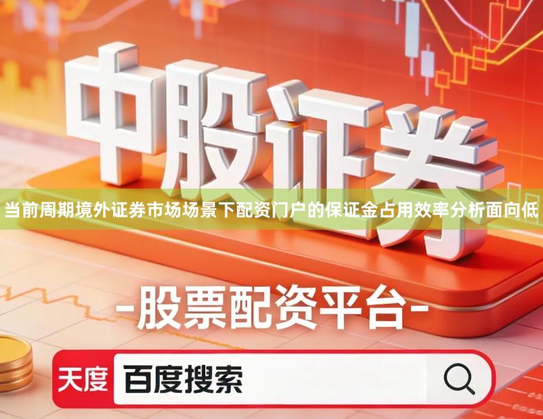 当前周期境外证券市场场景下配资门户的保证金占用效率分析面向低